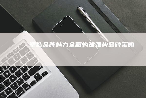 塑造品牌魅力：全面构建强势品牌策略